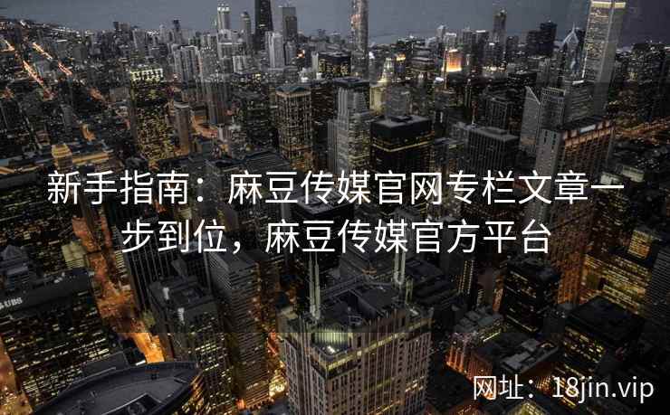 新手指南：麻豆传媒官网专栏文章一步到位，麻豆传媒官方平台  第2张