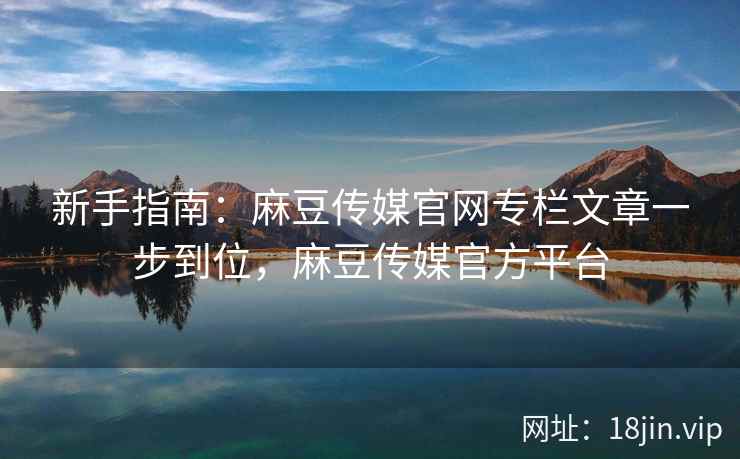 新手指南：麻豆传媒官网专栏文章一步到位，麻豆传媒官方平台