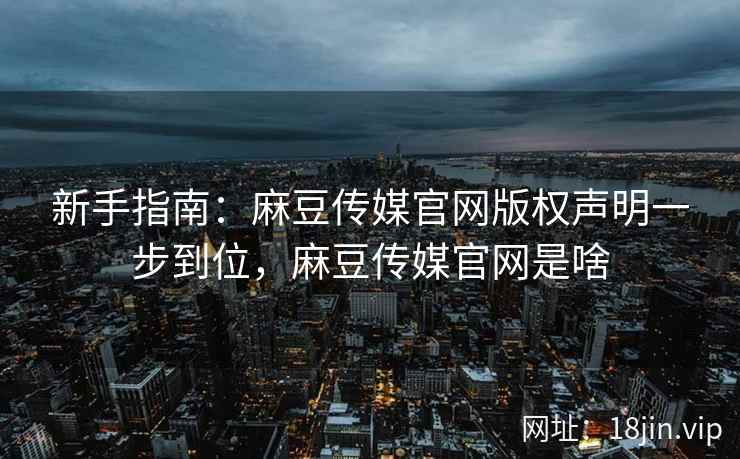 新手指南：麻豆传媒官网版权声明一步到位，麻豆传媒官网是啥