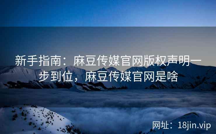 新手指南：麻豆传媒官网版权声明一步到位，麻豆传媒官网是啥