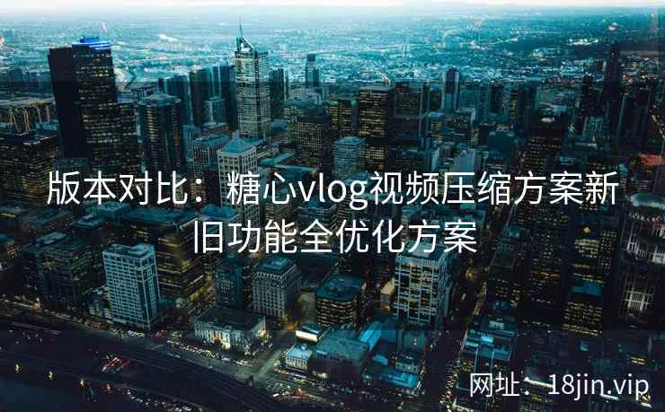 版本对比：糖心vlog视频压缩方案新旧功能全优化方案  第2张