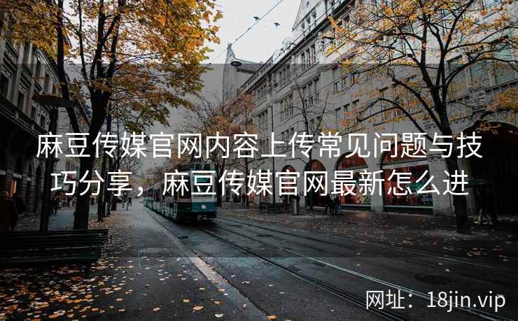 麻豆传媒官网内容上传常见问题与技巧分享，麻豆传媒官网最新怎么进