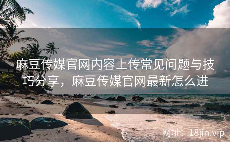 麻豆传媒官网内容上传常见问题与技巧分享，麻豆传媒官网最新怎么进  第2张