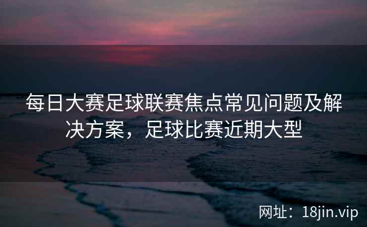 每日大赛足球联赛焦点常见问题及解决方案，足球比赛近期大型