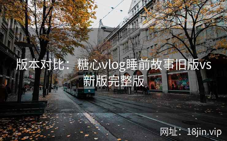 版本对比：糖心vlog睡前故事旧版vs新版完整版