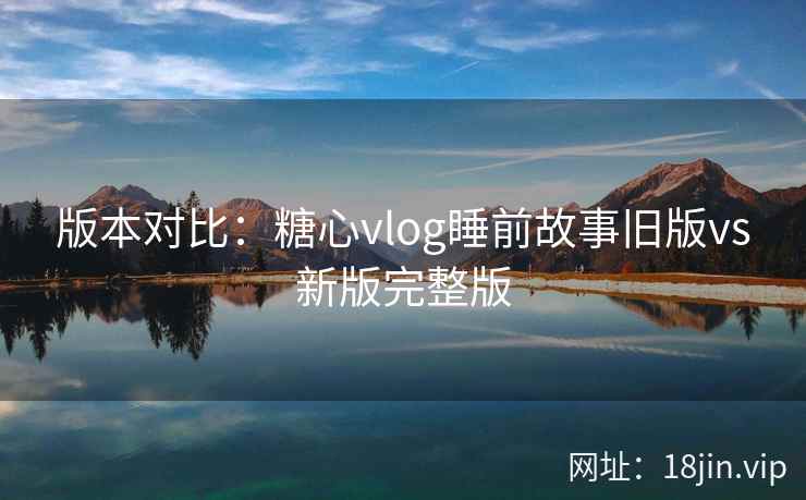 版本对比：糖心vlog睡前故事旧版vs新版完整版  第2张
