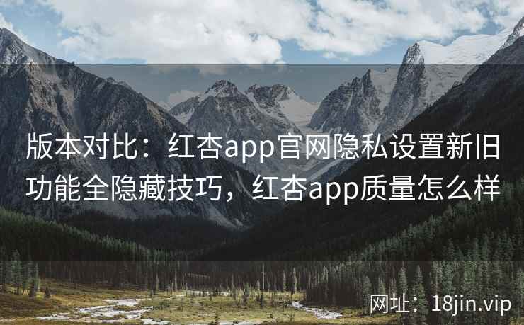 版本对比：红杏app官网隐私设置新旧功能全隐藏技巧，红杏app质量怎么样