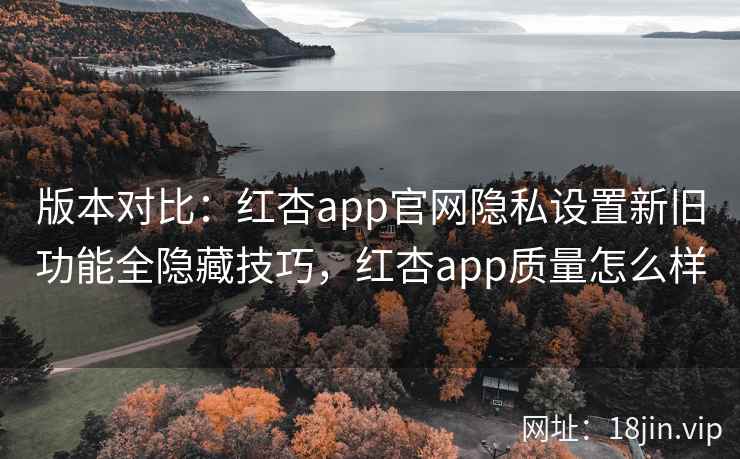 版本对比：红杏app官网隐私设置新旧功能全隐藏技巧，红杏app质量怎么样