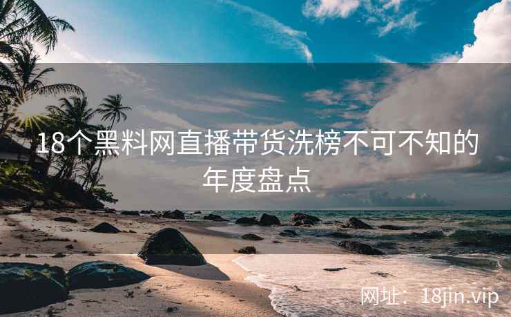 18个黑料网直播带货洗榜不可不知的年度盘点