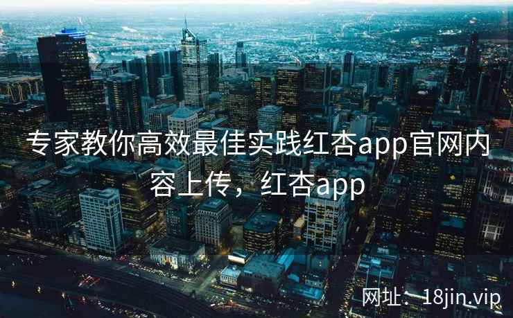 专家教你高效最佳实践红杏app官网内容上传，红杏app