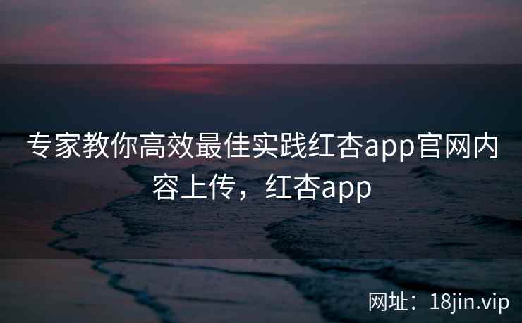 专家教你高效最佳实践红杏app官网内容上传，红杏app