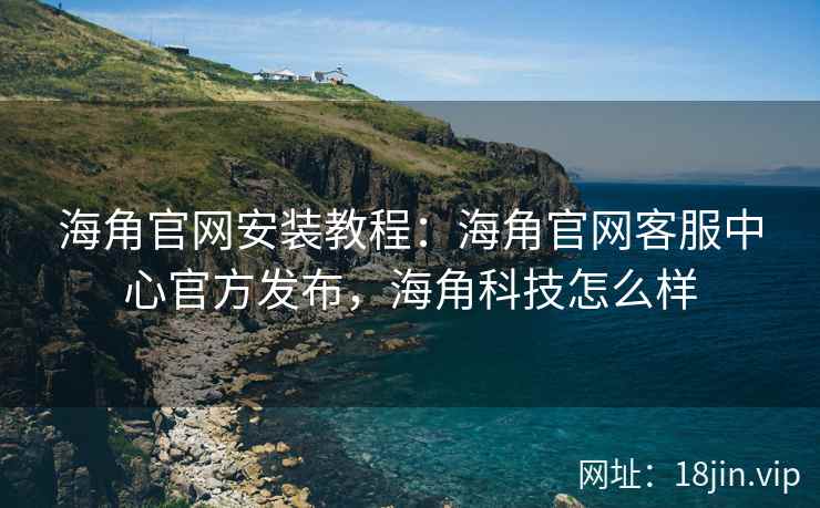 海角官网安装教程：海角官网客服中心官方发布，海角科技怎么样