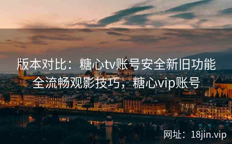 版本对比：糖心tv账号安全新旧功能全流畅观影技巧，糖心vip账号