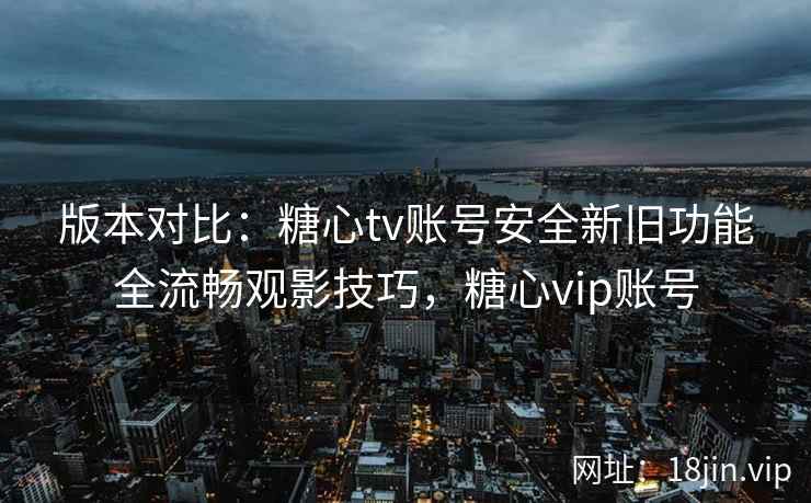 版本对比：糖心tv账号安全新旧功能全流畅观影技巧，糖心vip账号