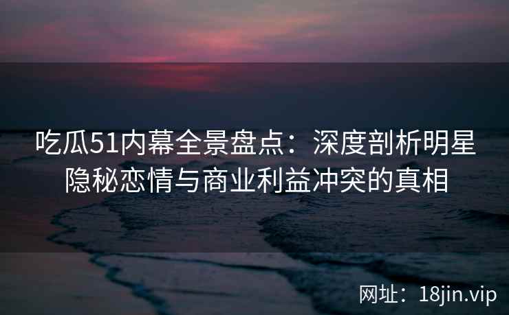 吃瓜51内幕全景盘点：深度剖析明星隐秘恋情与商业利益冲突的真相