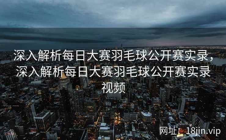 深入解析每日大赛羽毛球公开赛实录，深入解析每日大赛羽毛球公开赛实录视频