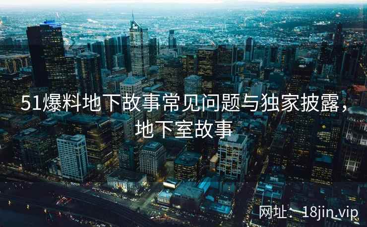 51爆料地下故事常见问题与独家披露，地下室故事