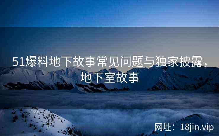 51爆料地下故事常见问题与独家披露，地下室故事