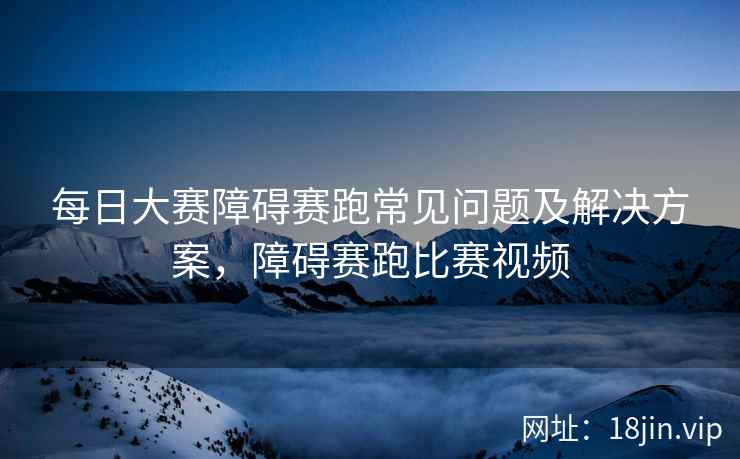 每日大赛障碍赛跑常见问题及解决方案，障碍赛跑比赛视频