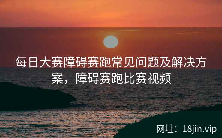 每日大赛障碍赛跑常见问题及解决方案，障碍赛跑比赛视频
