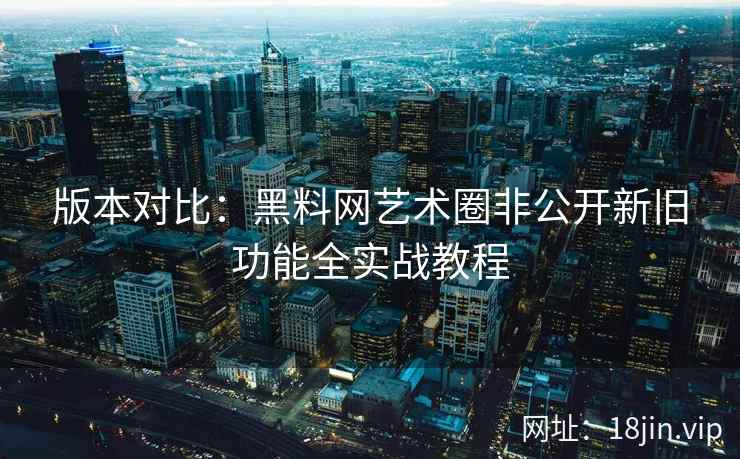 版本对比：黑料网艺术圈非公开新旧功能全实战教程