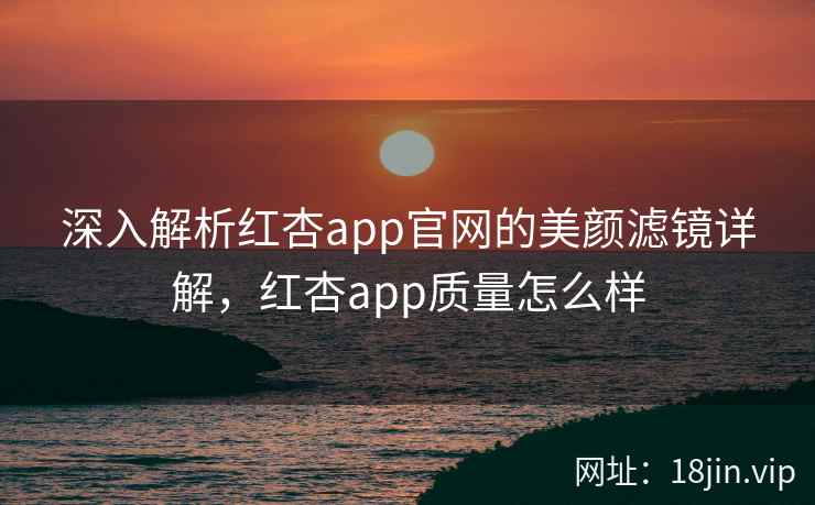 深入解析红杏app官网的美颜滤镜详解，红杏app质量怎么样