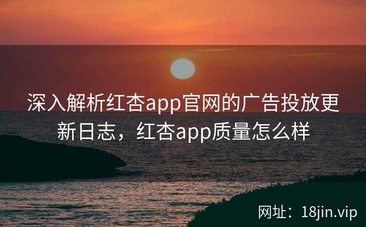深入解析红杏app官网的广告投放更新日志，红杏app质量怎么样