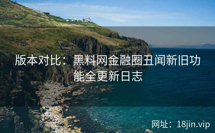 版本对比：黑料网金融圈丑闻新旧功能全更新日志