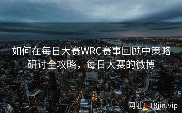 如何在每日大赛WRC赛事回顾中策略研讨全攻略，每日大赛的微博