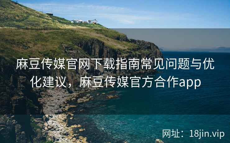 麻豆传媒官网下载指南常见问题与优化建议，麻豆传媒官方合作app