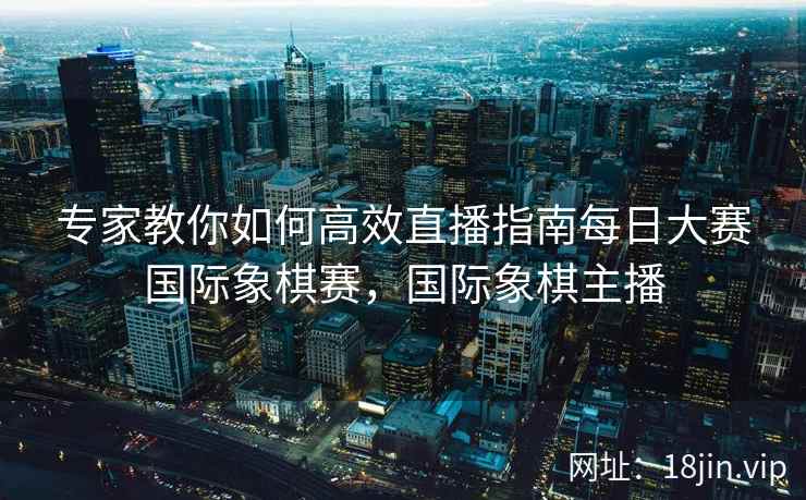 专家教你如何高效直播指南每日大赛国际象棋赛，国际象棋主播