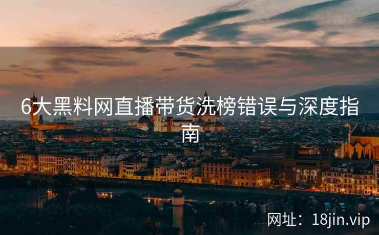 6大黑料网直播带货洗榜错误与深度指南