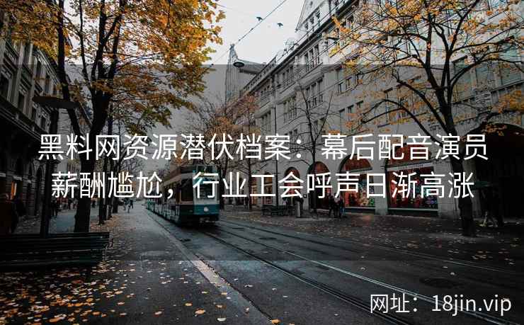 黑料网资源潜伏档案：幕后配音演员薪酬尴尬，行业工会呼声日渐高涨