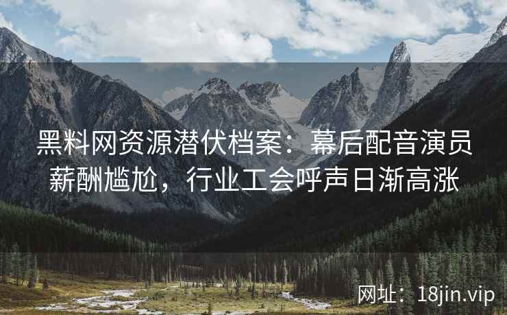 黑料网资源潜伏档案：幕后配音演员薪酬尴尬，行业工会呼声日渐高涨