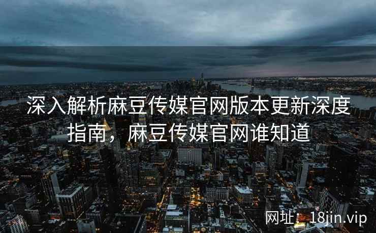 深入解析麻豆传媒官网版本更新深度指南，麻豆传媒官网谁知道