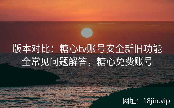 版本对比：糖心tv账号安全新旧功能全常见问题解答，糖心免费账号