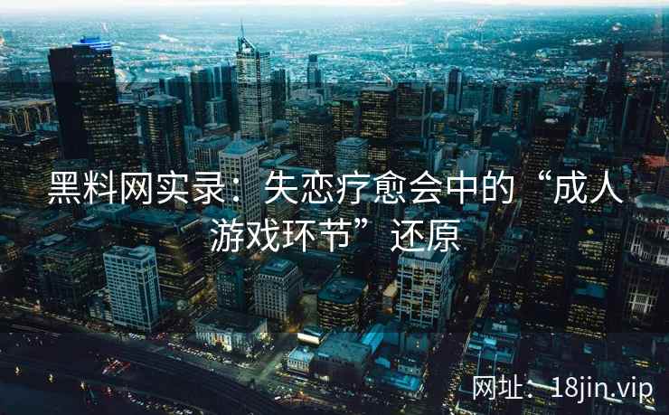 黑料网实录：失恋疗愈会中的“成人游戏环节”还原