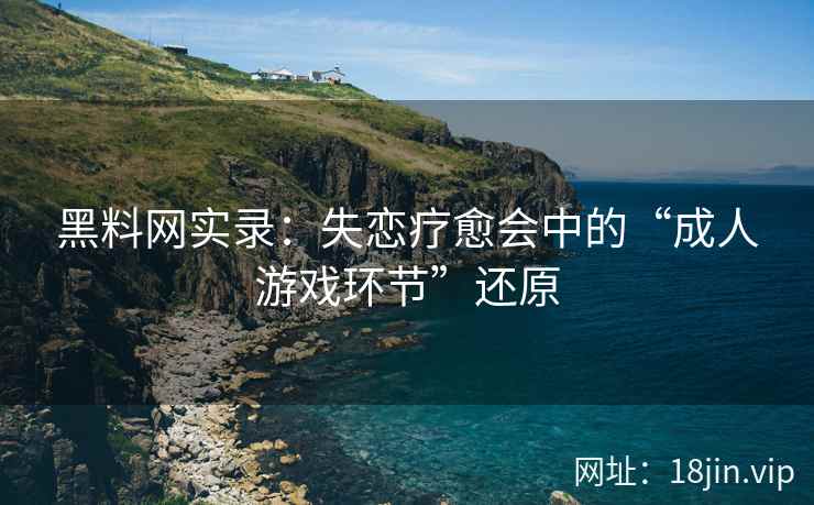 黑料网实录：失恋疗愈会中的“成人游戏环节”还原