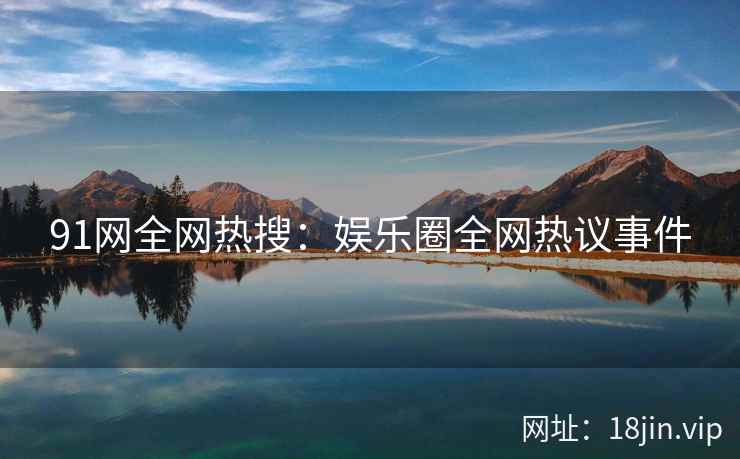 91网全网热搜：娱乐圈全网热议事件