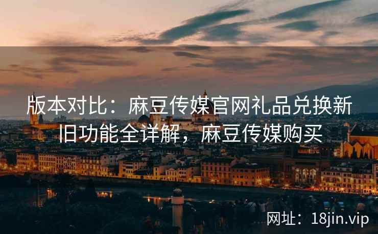 版本对比：麻豆传媒官网礼品兑换新旧功能全详解，麻豆传媒购买