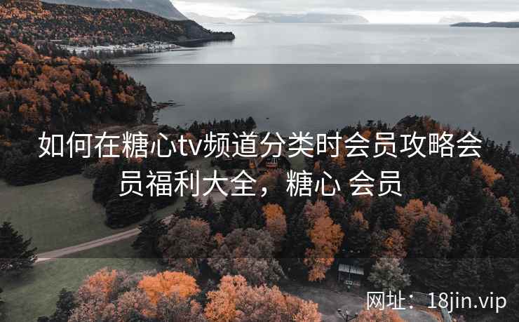 如何在糖心tv频道分类时会员攻略会员福利大全，糖心 会员