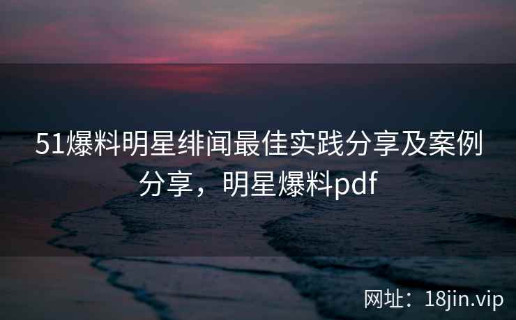 51爆料明星绯闻最佳实践分享及案例分享，明星爆料pdf