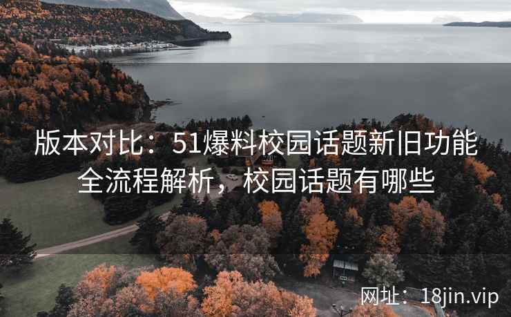 版本对比：51爆料校园话题新旧功能全流程解析，校园话题有哪些