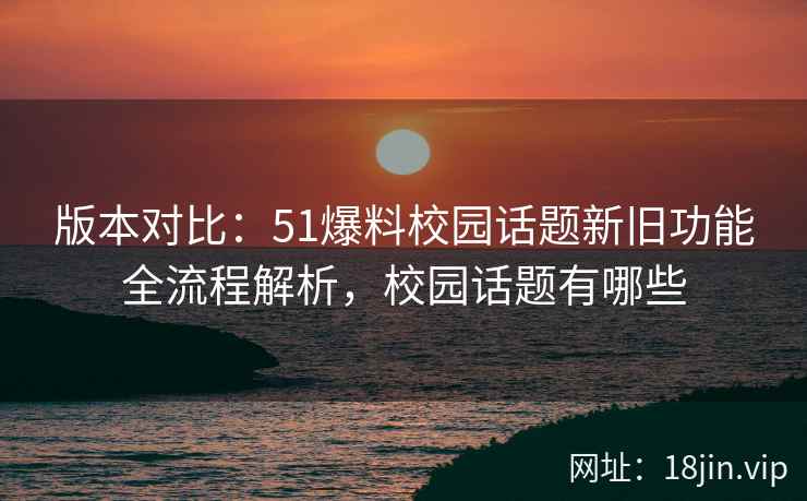 版本对比：51爆料校园话题新旧功能全流程解析，校园话题有哪些