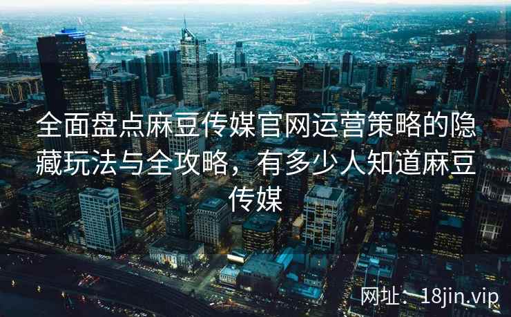全面盘点麻豆传媒官网运营策略的隐藏玩法与全攻略，有多少人知道麻豆传媒