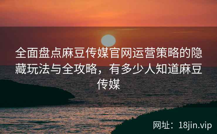 全面盘点麻豆传媒官网运营策略的隐藏玩法与全攻略，有多少人知道麻豆传媒