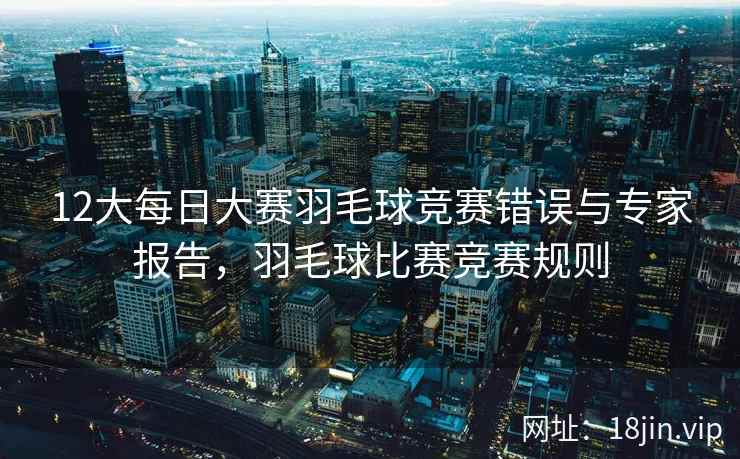 12大每日大赛羽毛球竞赛错误与专家报告，羽毛球比赛竞赛规则