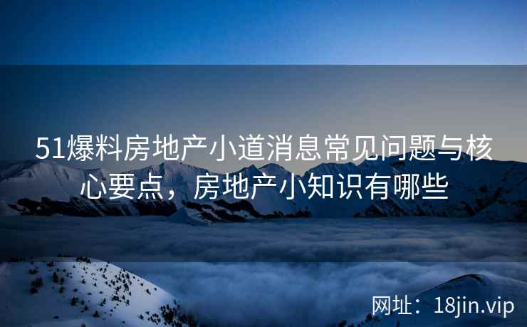 51爆料房地产小道消息常见问题与核心要点，房地产小知识有哪些