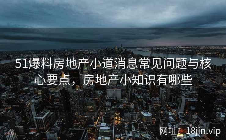 51爆料房地产小道消息常见问题与核心要点，房地产小知识有哪些