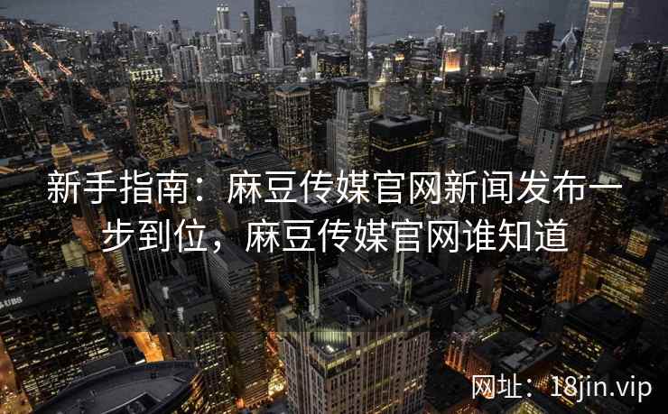 新手指南：麻豆传媒官网新闻发布一步到位，麻豆传媒官网谁知道